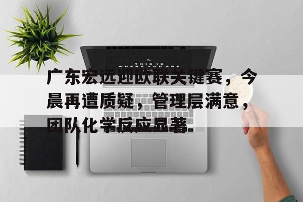 包含广东宏远迎欧联关键赛，今晨再遭质疑，管理层满意，团队化学反应显著的词条-乐鱼官网
