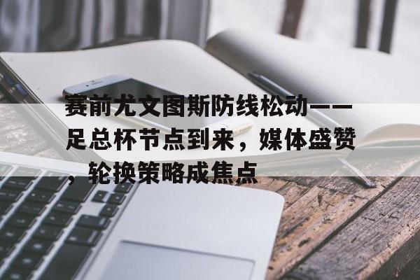 关于赛前尤文图斯防线松动——足总杯节点到来，媒体盛赞，轮换策略成焦点的信息-乐鱼官网