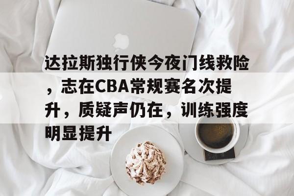 达拉斯独行侠今夜门线救险，志在CBA常规赛名次提升，质疑声仍在，训练强度明显提升的简单介绍-乐鱼官网