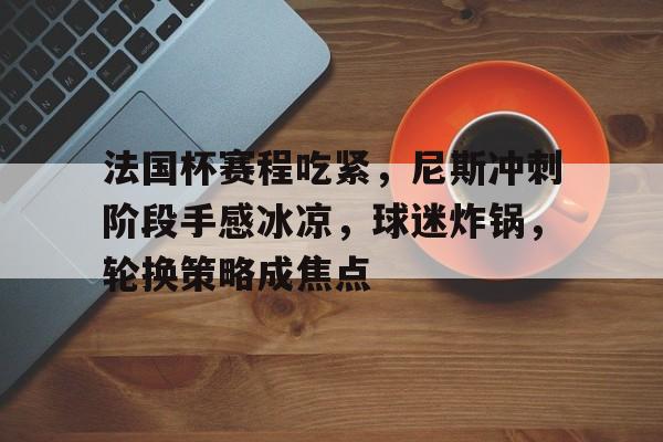 包含法国杯赛程吃紧，尼斯冲刺阶段手感冰凉，球迷炸锅，轮换策略成焦点的词条-英雄联盟电竞