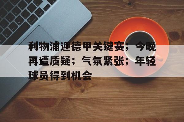 关于利物浦迎德甲关键赛；今晚再遭质疑；气氛紧张；年轻球员得到机会的信息-爱游戏